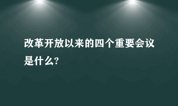 改革开放以来的四个重要会议是什么?