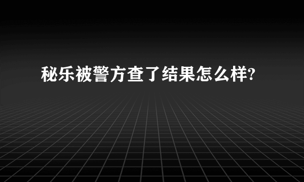 秘乐被警方查了结果怎么样?