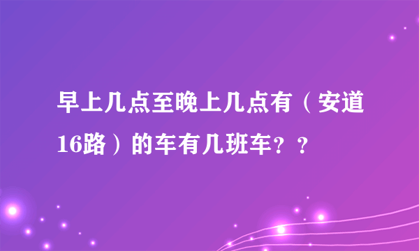 早上几点至晚上几点有（安道16路）的车有几班车？？