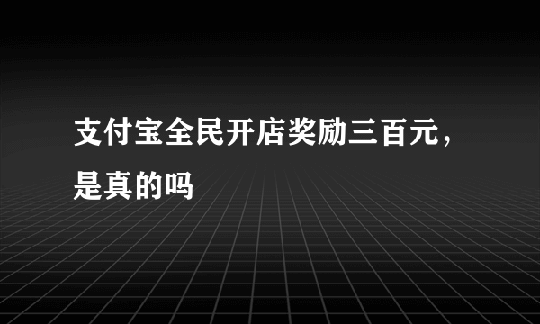 支付宝全民开店奖励三百元，是真的吗