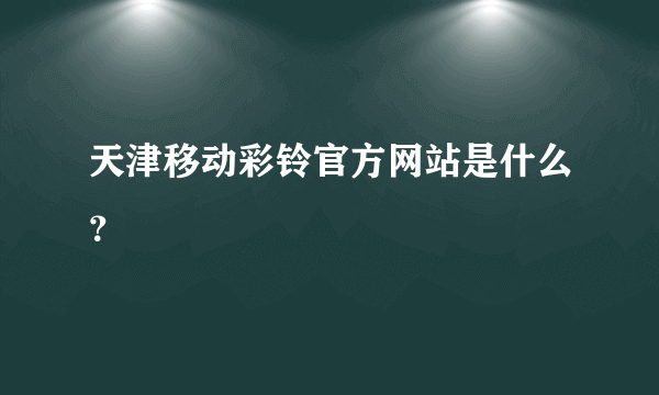 天津移动彩铃官方网站是什么？