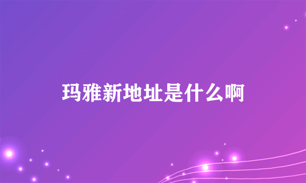 玛雅新地址是什么啊