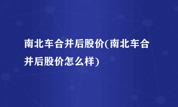 南北车合并后股价(南北车合并后股价怎么样)