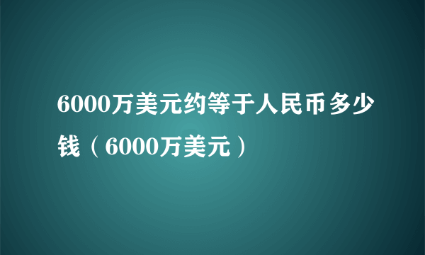 6000万美元约等于人民币多少钱（6000万美元）