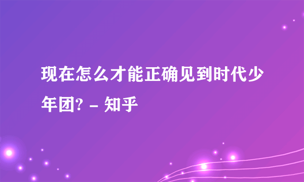 现在怎么才能正确见到时代少年团? - 知乎