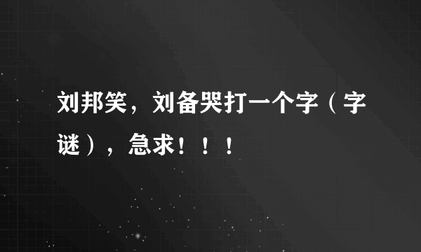 刘邦笑，刘备哭打一个字（字谜），急求！！！