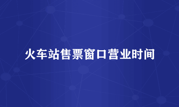 火车站售票窗口营业时间