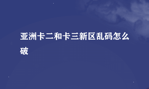 亚洲卡二和卡三新区乱码怎么破
