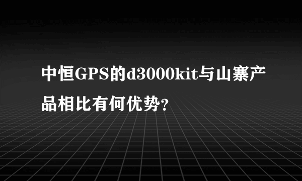 中恒GPS的d3000kit与山寨产品相比有何优势？