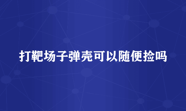 打靶场子弹壳可以随便捡吗