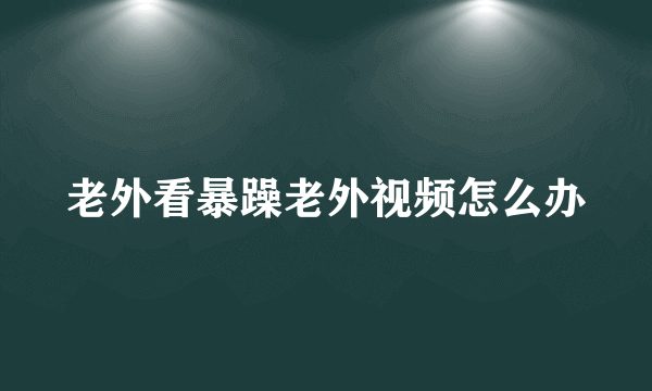 老外看暴躁老外视频怎么办