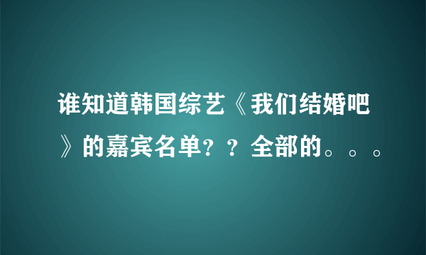 谁知道韩国综艺《我们结婚吧》的嘉宾名单？？全部的。。。