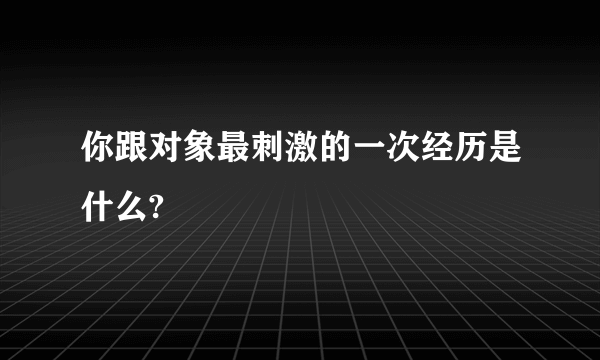 你跟对象最刺激的一次经历是什么?