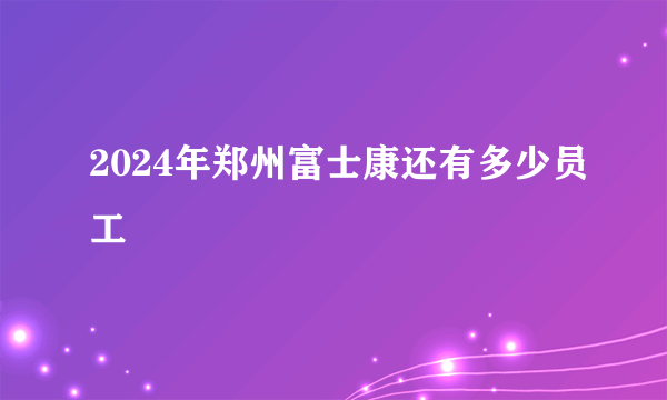 2024年郑州富士康还有多少员工