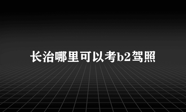 长治哪里可以考b2驾照