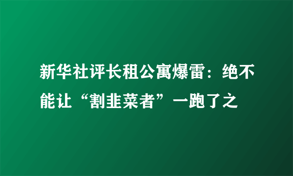 新华社评长租公寓爆雷：绝不能让“割韭菜者”一跑了之