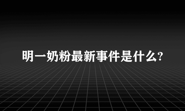 明一奶粉最新事件是什么?