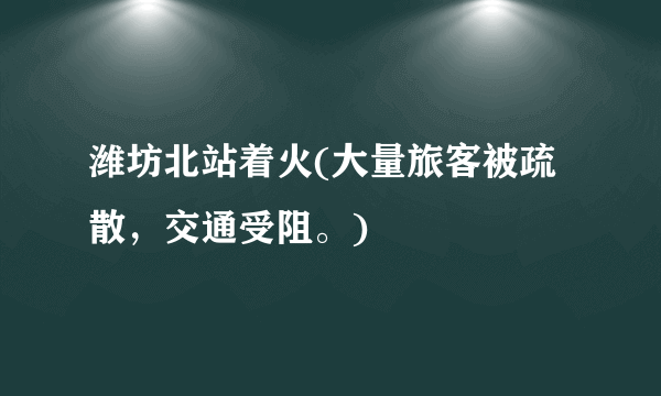 潍坊北站着火(大量旅客被疏散，交通受阻。)