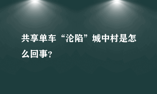 共享单车“沦陷”城中村是怎么回事？