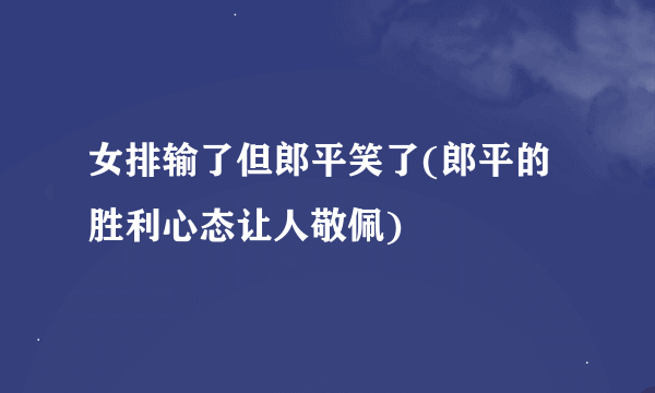 女排输了但郎平笑了(郎平的胜利心态让人敬佩)