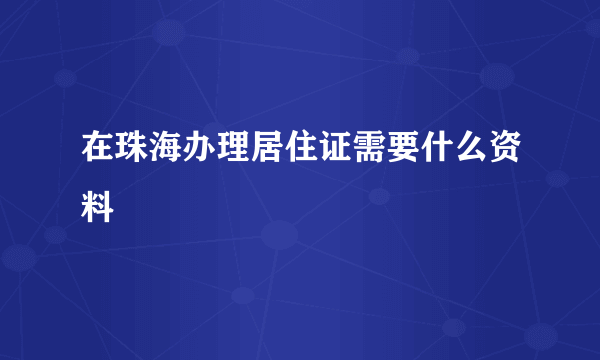 在珠海办理居住证需要什么资料