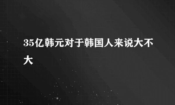35亿韩元对于韩国人来说大不大