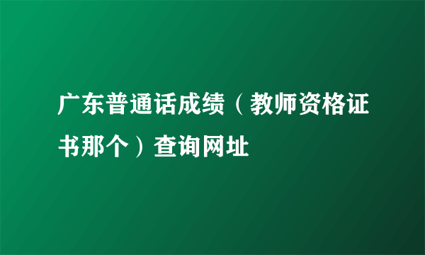 广东普通话成绩（教师资格证书那个）查询网址