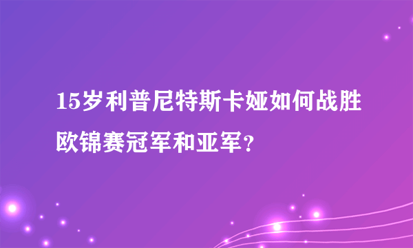 15岁利普尼特斯卡娅如何战胜欧锦赛冠军和亚军？