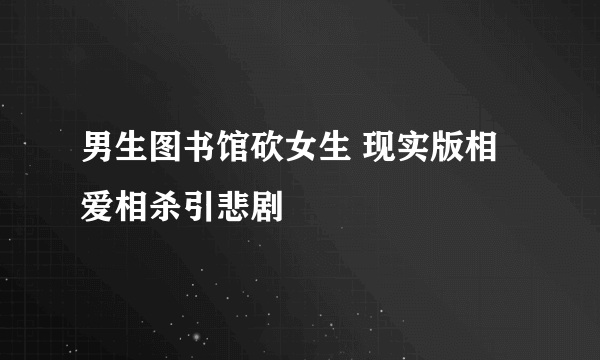 男生图书馆砍女生 现实版相爱相杀引悲剧