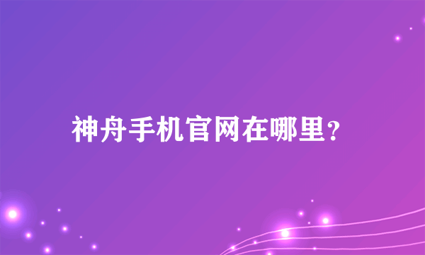 神舟手机官网在哪里？