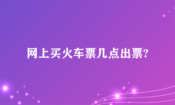 网上买火车票几点出票?