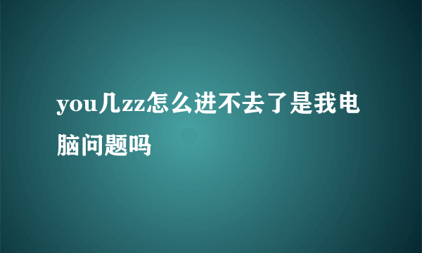 you几zz怎么进不去了是我电脑问题吗