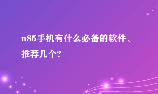 n85手机有什么必备的软件、推荐几个?