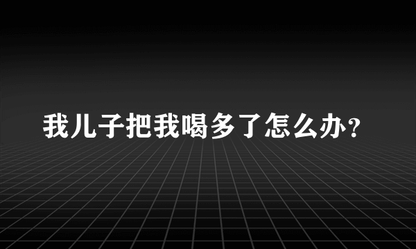 我儿子把我喝多了怎么办？