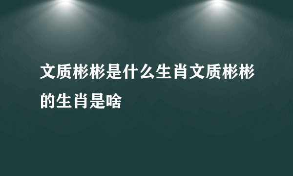 文质彬彬是什么生肖文质彬彬的生肖是啥