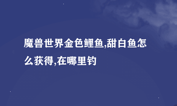 魔兽世界金色鲤鱼,甜白鱼怎么获得,在哪里钓