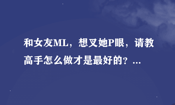和女友ML，想叉她P眼，请教高手怎么做才是最好的？要注意些什么？