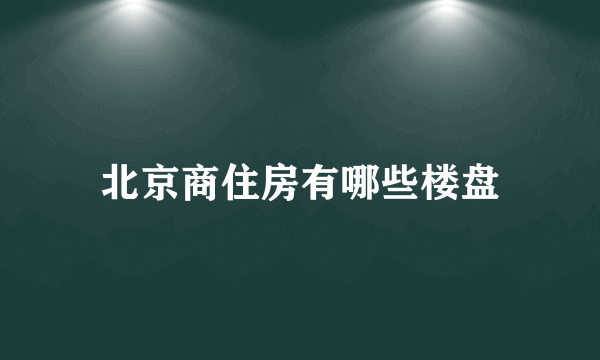 北京商住房有哪些楼盘