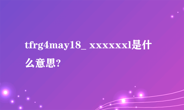 tfrg4may18_ xxxxxxl是什么意思?