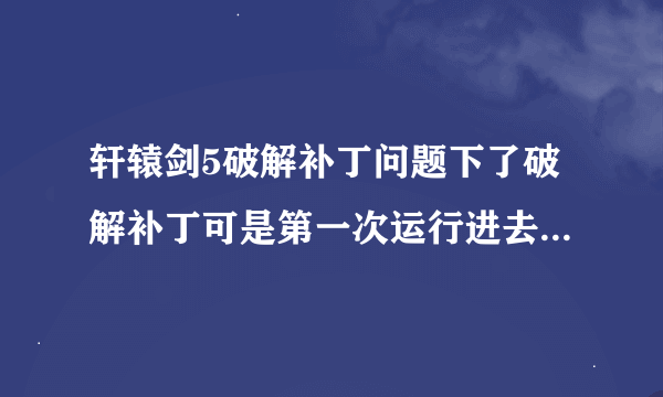 轩辕剑5破解补丁问题下了破解补丁可是第一次运行进去不是全屏还有乱
