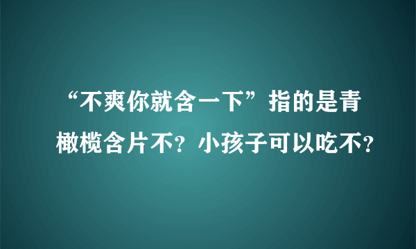 “不爽你就含一下”指的是青橄榄含片不？小孩子可以吃不？