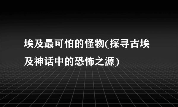 埃及最可怕的怪物(探寻古埃及神话中的恐怖之源)
