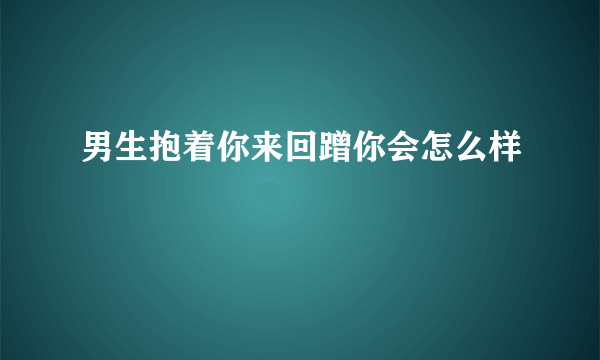 男生抱着你来回蹭你会怎么样