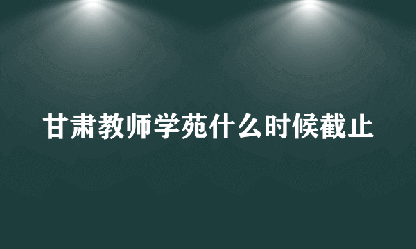 甘肃教师学苑什么时候截止