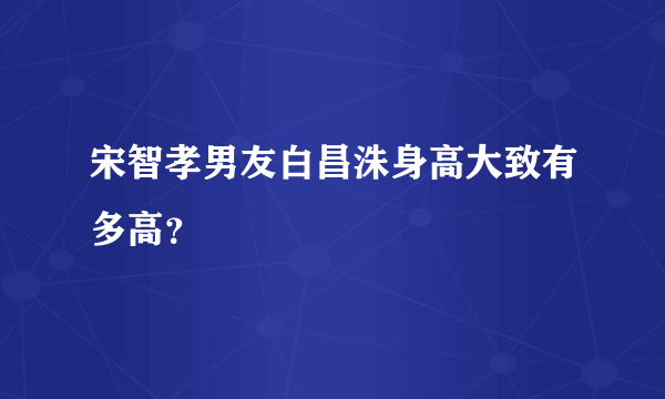 宋智孝男友白昌洙身高大致有多高？