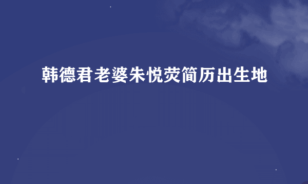 韩德君老婆朱悦荧简历出生地