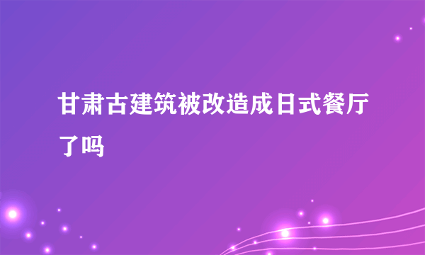 甘肃古建筑被改造成日式餐厅了吗