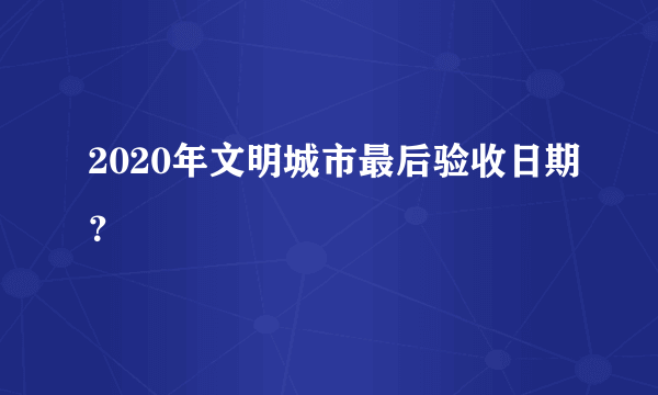 2020年文明城市最后验收日期？