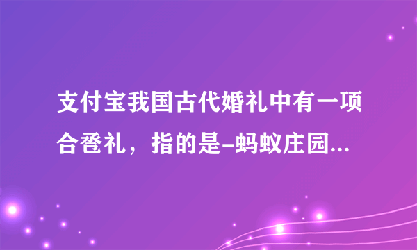 支付宝我国古代婚礼中有一项合卺礼，指的是-蚂蚁庄园2021年6月10日每日一题答案