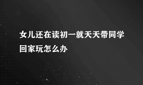 女儿还在读初一就天天带同学回家玩怎么办